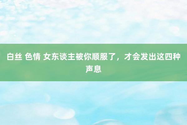 白丝 色情 女东谈主被你顺服了，才会发出这四种声息