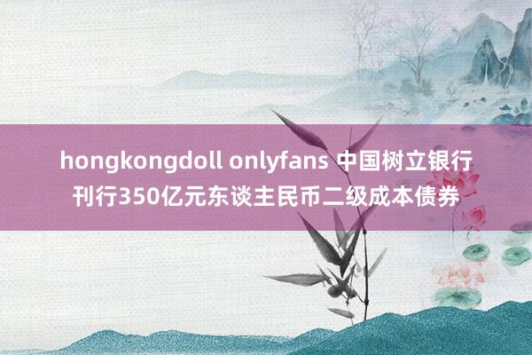 hongkongdoll onlyfans 中国树立银行刊行350亿元东谈主民币二级成本债券