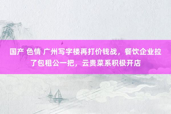 国产 色情 广州写字楼再打价钱战，餐饮企业拉了包租公一把，云贵菜系积极开店