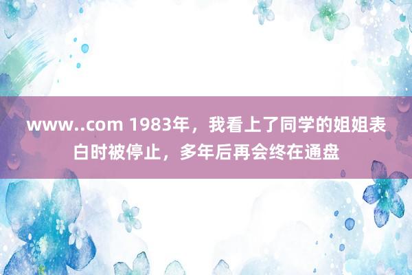 www..com 1983年，我看上了同学的姐姐表白时被停止，多年后再会终在通盘