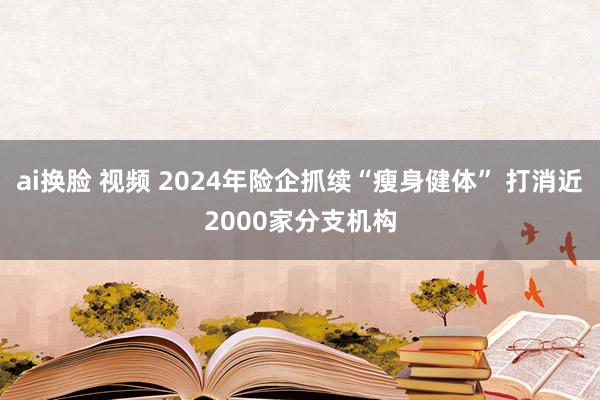 ai换脸 视频 2024年险企抓续“瘦身健体” 打消近2000家分支机构