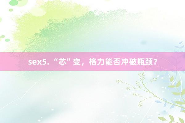 sex5. “芯”变，格力能否冲破瓶颈？