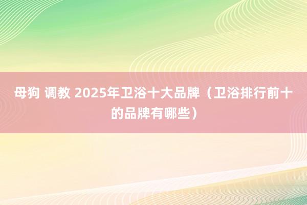 母狗 调教 2025年卫浴十大品牌（卫浴排行前十的品牌有哪些）