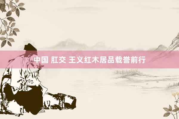 中国 肛交 王义红木居品载誉前行