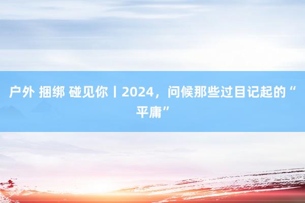 户外 捆绑 碰见你丨2024，问候那些过目记起的“平庸”