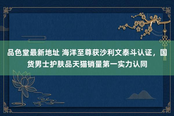 品色堂最新地址 海洋至尊获沙利文泰斗认证，国货男士护肤品天猫销量第一实力认同