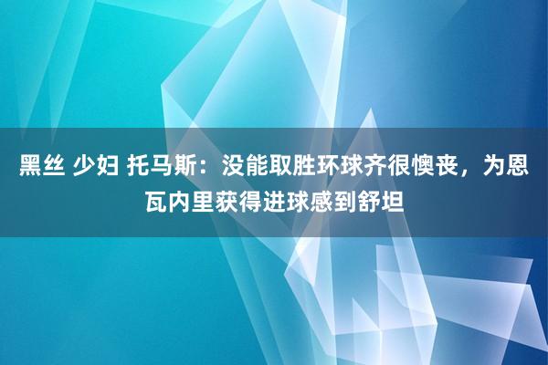 黑丝 少妇 托马斯：没能取胜环球齐很懊丧，为恩瓦内里获得进球感到舒坦