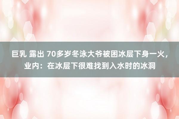 巨乳 露出 70多岁冬泳大爷被困冰层下身一火，业内：在冰层下很难找到入水时的冰洞