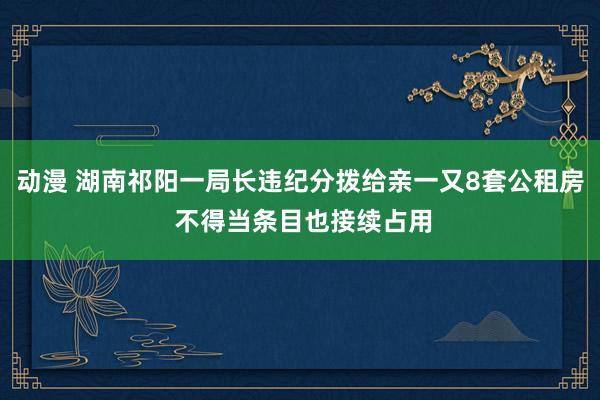 动漫 湖南祁阳一局长违纪分拨给亲一又8套公租房 不得当条目也接续占用