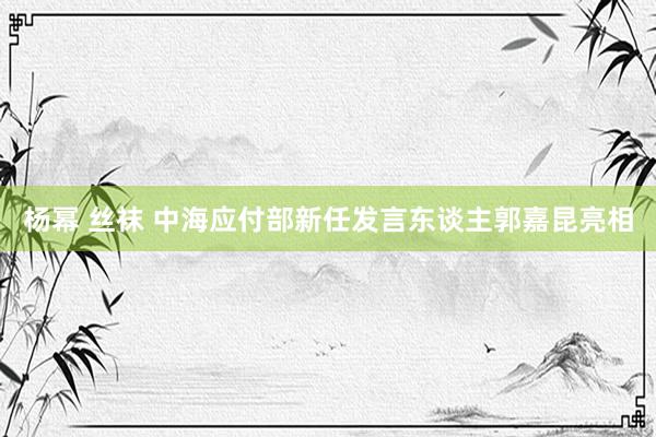 杨幂 丝袜 中海应付部新任发言东谈主郭嘉昆亮相