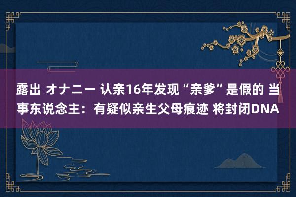 露出 オナニー 认亲16年发现“亲爹”是假的 当事东说念主：有疑似亲生父母痕迹 将封闭DNA