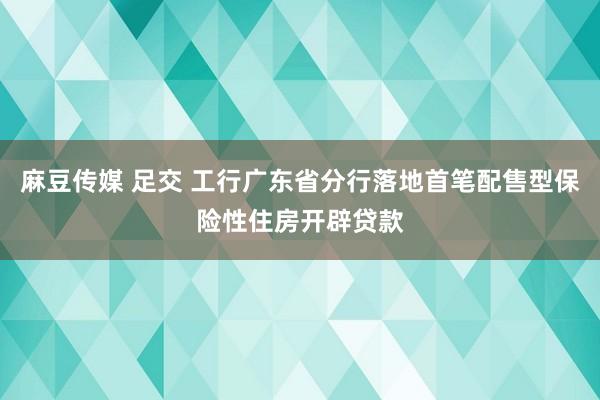 麻豆传媒 足交 工行广东省分行落地首笔配售型保险性住房开辟贷款