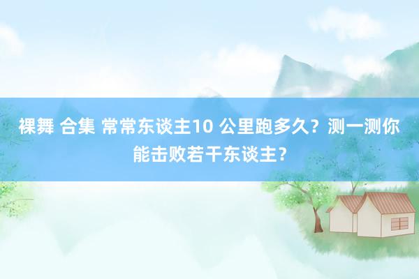 裸舞 合集 常常东谈主10 公里跑多久？测一测你能击败若干东谈主？