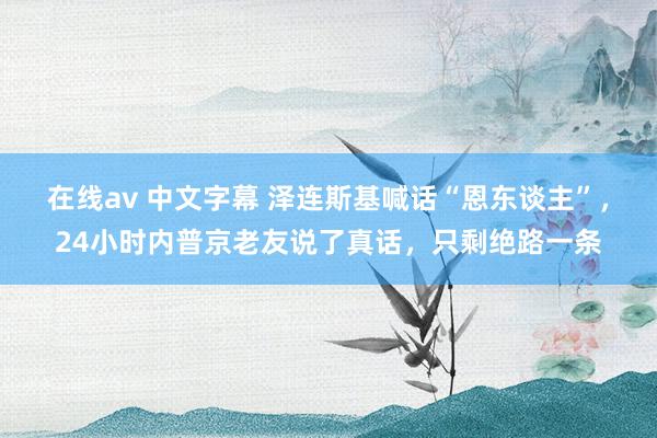 在线av 中文字幕 泽连斯基喊话“恩东谈主”，24小时内普京老友说了真话，只剩绝路一条