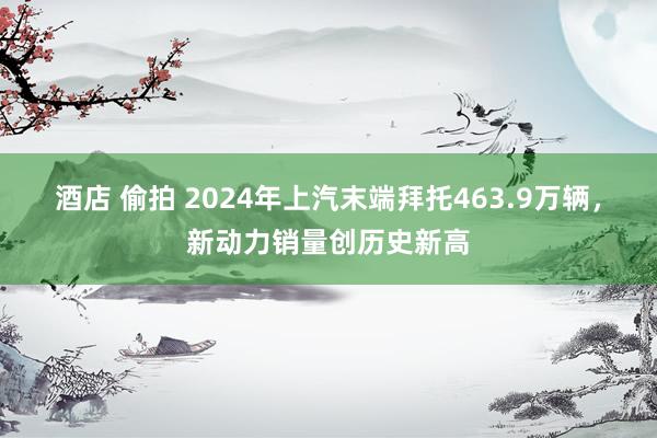 酒店 偷拍 2024年上汽末端拜托463.9万辆，新动力销量创历史新高