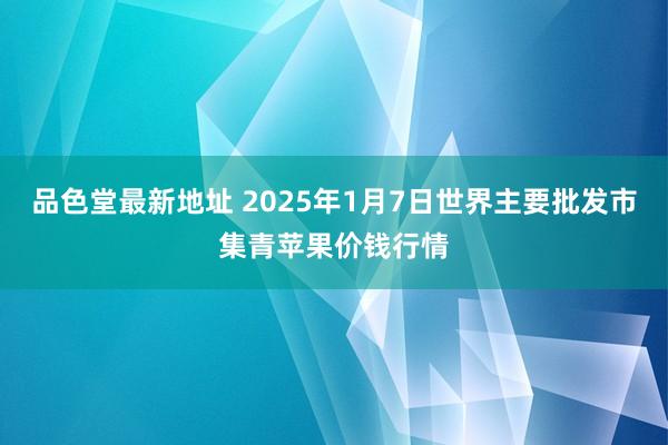 品色堂最新地址 2025年1月7日世界主要批发市集青苹果价钱行情