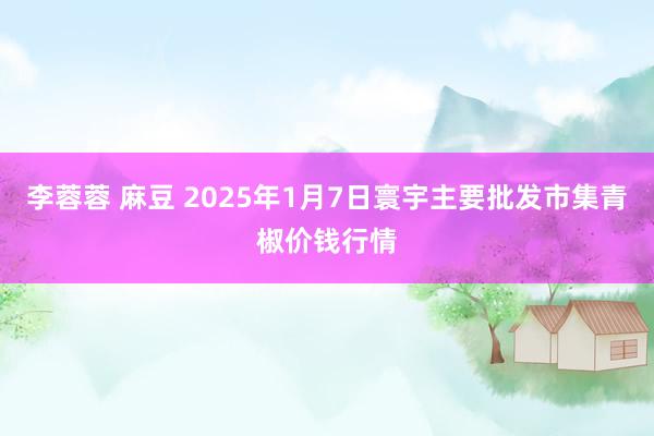 李蓉蓉 麻豆 2025年1月7日寰宇主要批发市集青椒价钱行情