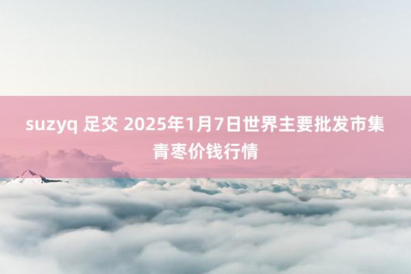 suzyq 足交 2025年1月7日世界主要批发市集青枣价钱行情