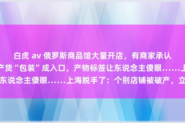 白虎 av 俄罗斯商品馆大量开店，有商家承认：部分是三无产物！国产货“包装”成入口，产物标签让东说念主傻眼……上海脱手了：个别店铺被破产，立案拜访