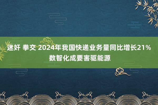 迷奸 拳交 2024年我国快递业务量同比增长21% 数智化成要害驱能源