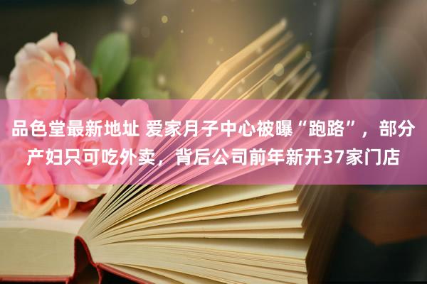 品色堂最新地址 爱家月子中心被曝“跑路”，部分产妇只可吃外卖，背后公司前年新开37家门店