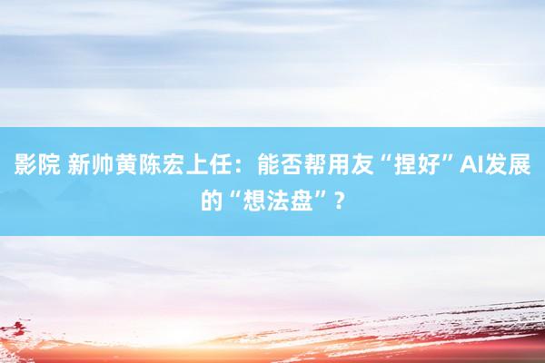 影院 新帅黄陈宏上任：能否帮用友“捏好”AI发展的“想法盘”？