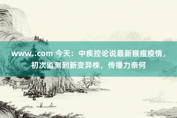 www..com 今天：中疾控论说最新猴痘疫情，初次监测到新变异株，传播力奈何