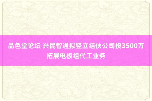 品色堂论坛 兴民智通拟竖立结伙公司投3500万拓展电板组代工业务