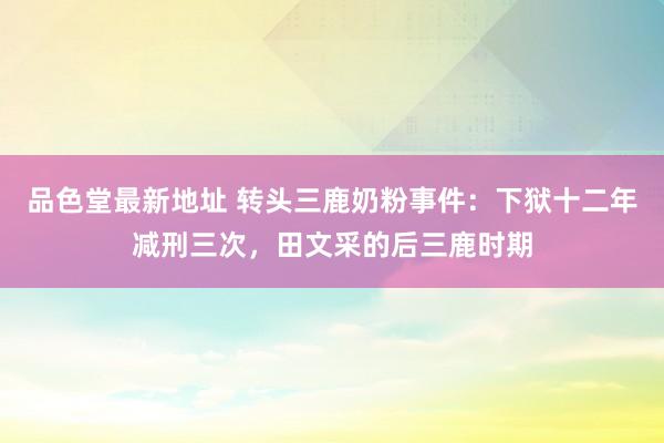 品色堂最新地址 转头三鹿奶粉事件：下狱十二年减刑三次，田文采的后三鹿时期