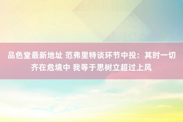 品色堂最新地址 范弗里特谈环节中投：其时一切齐在危境中 我等于思树立超过上风