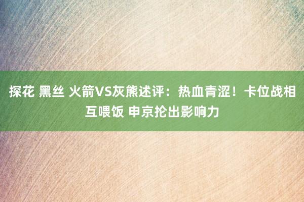 探花 黑丝 火箭VS灰熊述评：热血青涩！卡位战相互喂饭 申京抡出影响力