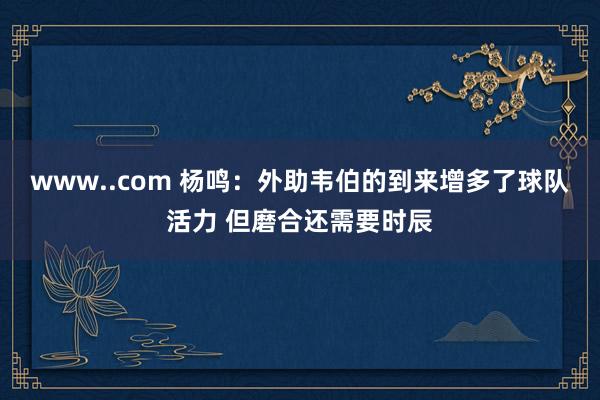 www..com 杨鸣：外助韦伯的到来增多了球队活力 但磨合还需要时辰