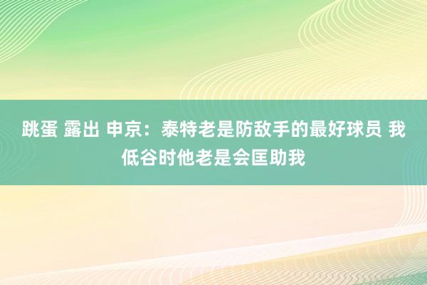 跳蛋 露出 申京：泰特老是防敌手的最好球员 我低谷时他老是会匡助我