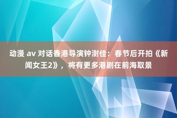 动漫 av 对话香港导演钟澍佳：春节后开拍《新闻女王2》，将有更多港剧在前海取景