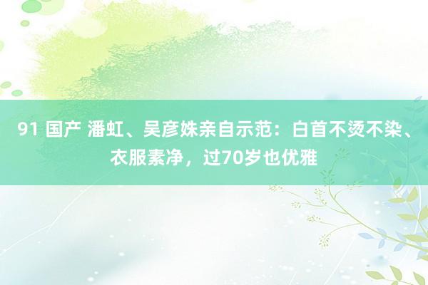 91 国产 潘虹、吴彦姝亲自示范：白首不烫不染、衣服素净，过70岁也优雅