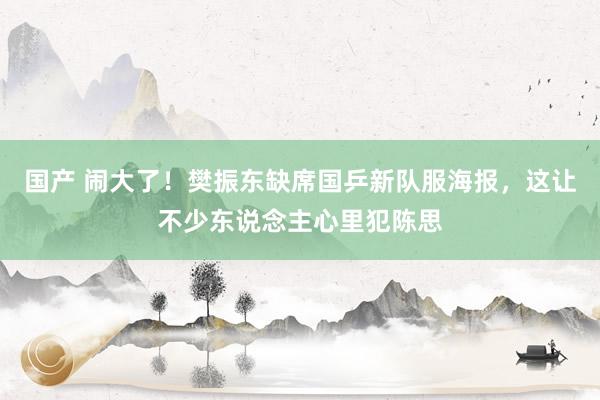 国产 闹大了！樊振东缺席国乒新队服海报，这让不少东说念主心里犯陈思