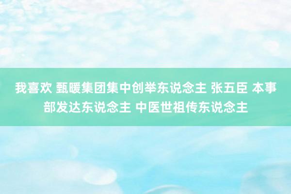 我喜欢 甄暖集团集中创举东说念主 张五臣 本事部发达东说念主 中医世祖传东说念主