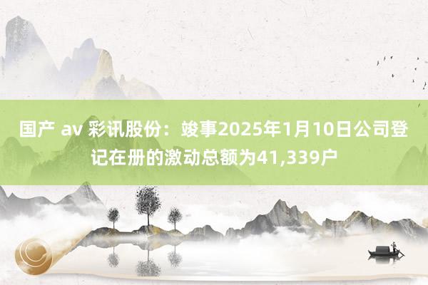 国产 av 彩讯股份：竣事2025年1月10日公司登记在册的激动总额为41，339户