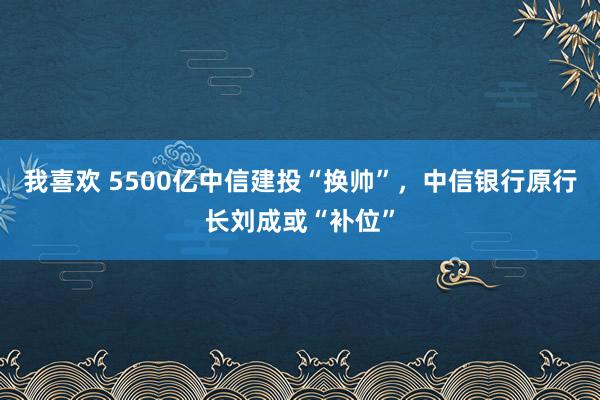 我喜欢 5500亿中信建投“换帅”，中信银行原行长刘成或“补位”