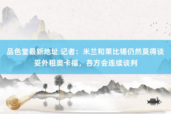 品色堂最新地址 记者：米兰和莱比锡仍然莫得谈妥外租奥卡福，各方会连续谈判