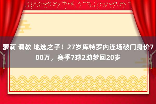 萝莉 调教 地选之子！27岁库特罗内连场破门身价700万，赛季7球2助梦回20岁