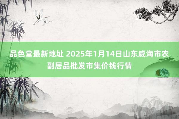 品色堂最新地址 2025年1月14日山东威海市农副居品批发市集价钱行情