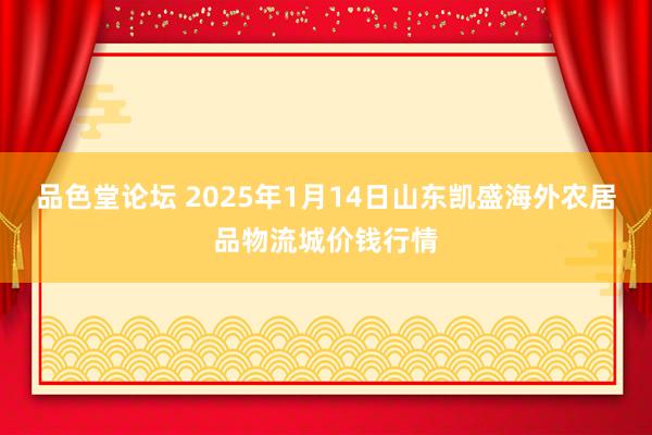 品色堂论坛 2025年1月14日山东凯盛海外农居品物流城价钱行情