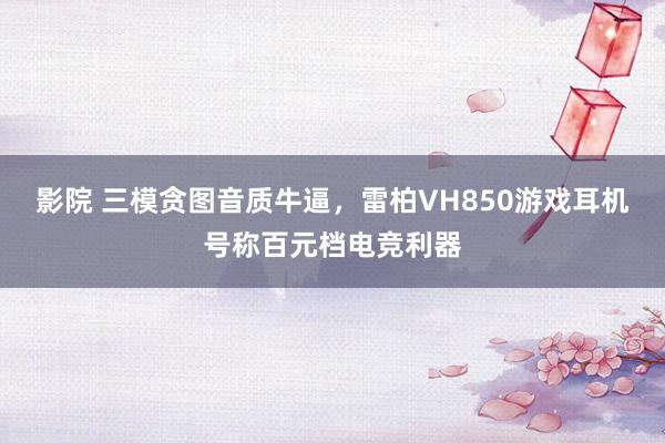 影院 三模贪图音质牛逼，雷柏VH850游戏耳机号称百元档电竞利器