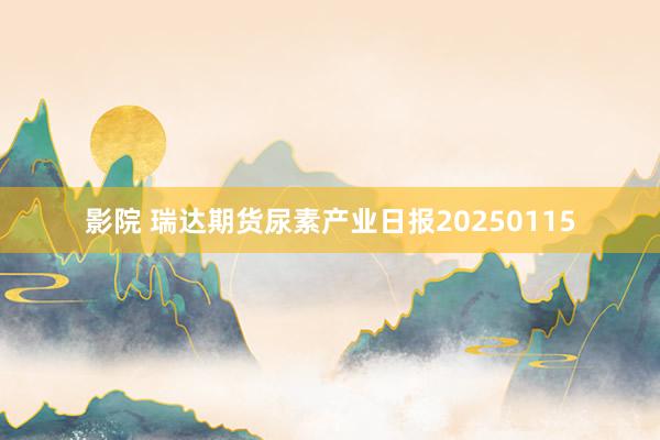 影院 瑞达期货尿素产业日报20250115