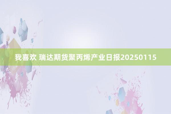 我喜欢 瑞达期货聚丙烯产业日报20250115