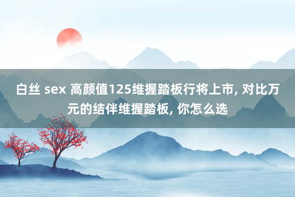 白丝 sex 高颜值125维握踏板行将上市， 对比万元的结伴维握踏板， 你怎么选