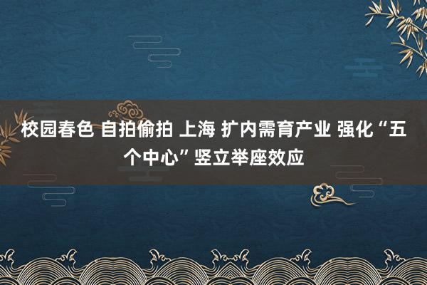 校园春色 自拍偷拍 上海 扩内需育产业 强化“五个中心”竖立举座效应