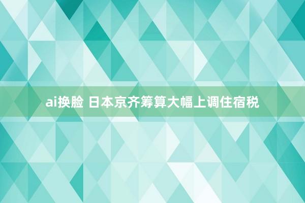 ai换脸 日本京齐筹算大幅上调住宿税