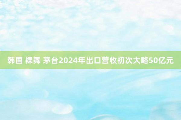 韩国 裸舞 茅台2024年出口营收初次大略50亿元